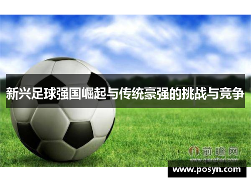 新兴足球强国崛起与传统豪强的挑战与竞争 新兴足球强国崛起与传统豪强的挑战与竞争