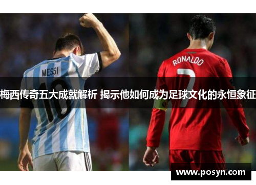 梅西传奇五大成就解析 揭示他如何成为足球文化的永恒象征